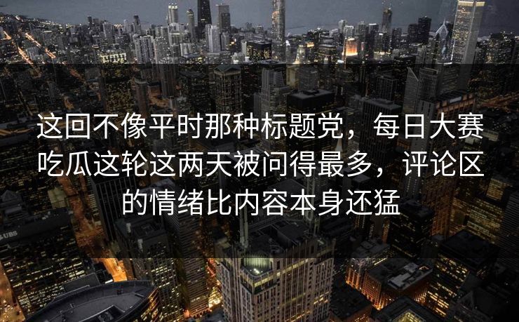这回不像平时那种标题党，每日大赛吃瓜这轮这两天被问得最多，评论区的情绪比内容本身还猛