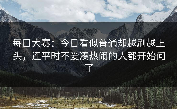 每日大赛：今日看似普通却越刷越上头，连平时不爱凑热闹的人都开始问了