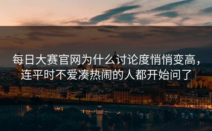 每日大赛官网为什么讨论度悄悄变高,连平时不爱凑热闹的人都开始问了 每日大赛官网为什么讨论度悄悄变高,连平时不爱凑热闹的人都开始问了