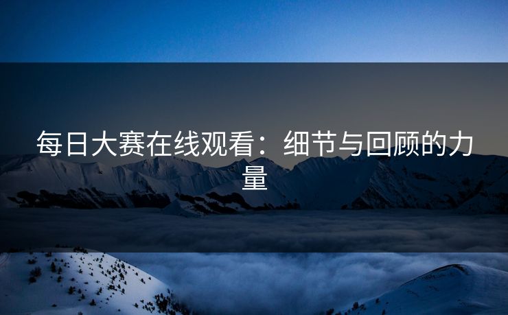 每日大赛在线观看:细节与回顾的力量 每日大赛在线观看:细节与回顾的力量