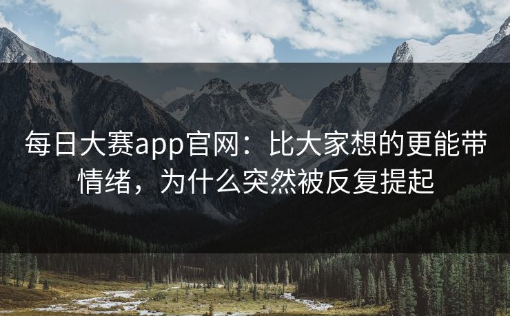 每日大赛app官网:比大家想的更能带情绪,为什么突然被反复提起 每日大赛app官网:比大家想的更能带情绪,为什么突然被反复提起