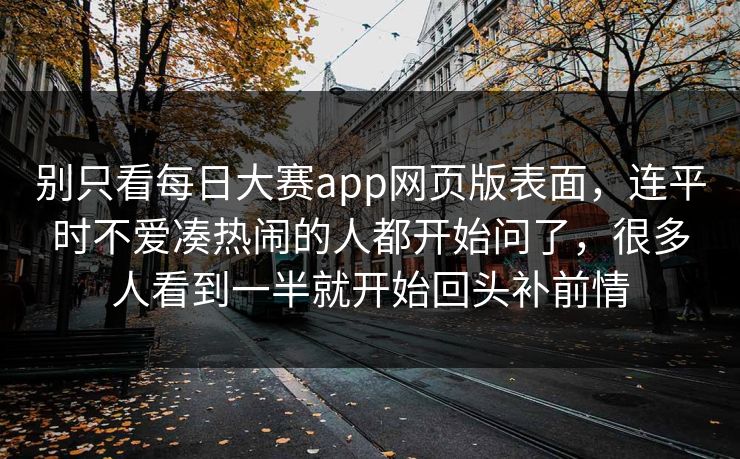 别只看每日大赛app网页版表面,连平时不爱凑热闹的人都开始问了,很多人看到一半就开始回头补前情 别只看每日大赛app网页版表面,连平时不爱凑热闹的人都开始问了,很多人看到一半就开始回头补前情