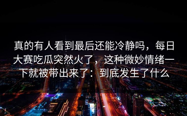 真的有人看到最后还能冷静吗,每日大赛吃瓜突然火了,这种微妙情绪一下就被带出来了:到底发生了什么 真的有人看到最后还能冷静吗,每日大赛吃瓜突然火了,这种微妙情绪一下就被带出来了:到底发生了什么