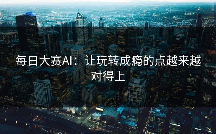 每日大赛AI:让玩转成瘾的点越来越对得上 每日大赛AI:让玩转成瘾的点越来越对得上