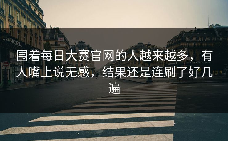 围着每日大赛官网的人越来越多,有人嘴上说无感,结果还是连刷了好几遍 围着每日大赛官网的人越来越多,有人嘴上说无感,结果还是连刷了好几遍