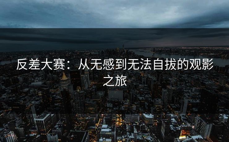 反差大赛:从无感到无法自拔的观影之旅 反差大赛:从无感到无法自拔的观影之旅