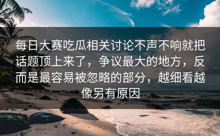 每日大赛吃瓜相关讨论不声不响就把话题顶上来了,争议最大的地方,反而是最容易被忽略的部分,越细看越像另有原因 每日大赛吃瓜相关讨论不声不响就把话题顶上来了,争议最大的地方,反而是最容易被忽略的部分,越细看越像另有原因
