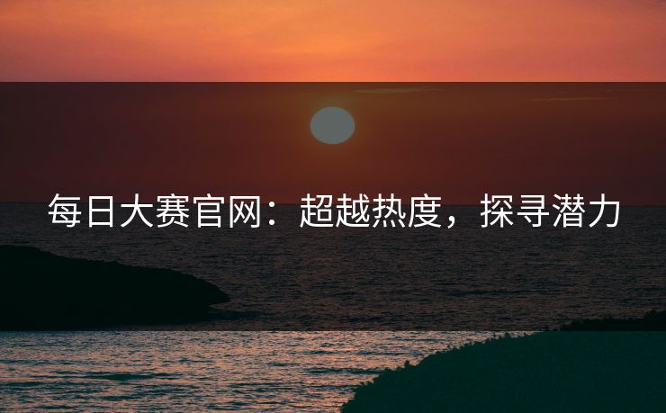 每日大赛官网:超越热度,探寻潜力 每日大赛官网:超越热度,探寻潜力