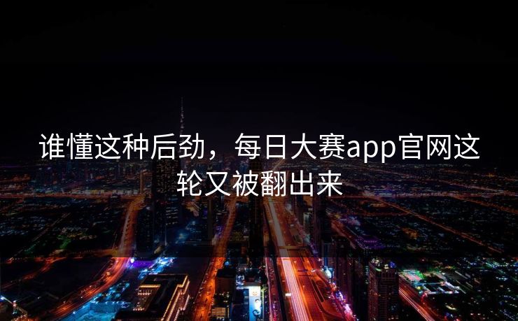 谁懂这种后劲,每日大赛app官网这轮又被翻出来 谁懂这种后劲,每日大赛app官网这轮又被翻出来