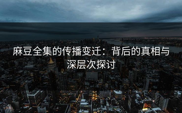 麻豆全集的传播变迁:背后的真相与深层次探讨 麻豆全集的传播变迁:背后的真相与深层次探讨