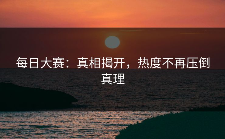 每日大赛:真相揭开,热度不再压倒真理 每日大赛:真相揭开,热度不再压倒真理
